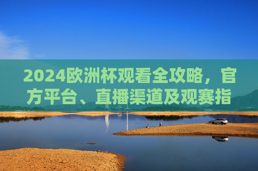 2024欧洲杯观看全攻略，官方平台、直播渠道及观赛指南，2024欧洲杯观看全攻略，官方平台、直播渠道及观赛指南