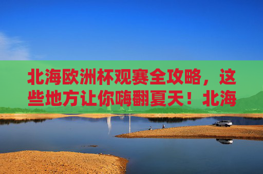 北海欧洲杯观赛全攻略，这些地方让你嗨翻夏天！北海欧洲杯观赛全攻略，嗨翻夏天，看球好去处！