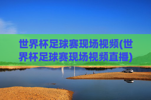 世界杯足球赛现场视频(世界杯足球赛现场视频直播)世界杯足球赛现场视频直播