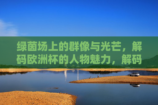 绿茵场上的群像与光芒,解码欧洲杯的人物魅力,解码欧洲杯,绿茵群像与人物光芒