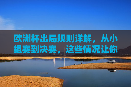 欧洲杯出局规则详解,从小组赛到决赛,这些情况让你告别赛场,欧洲杯出局规则详解,小组赛到决赛,告别赛场的情况