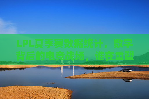 LPL夏季赛数据统计，数字背后的电竞战场，谁在重塑版本答案？LPL夏季赛数据战场，谁在重塑版本答案？