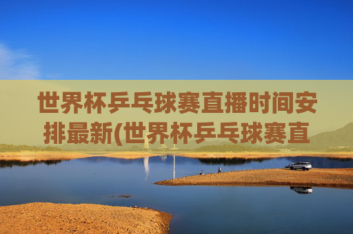 世界杯乒乓球赛直播时间安排最新(世界杯乒乓球赛直播时间安排最新消息)