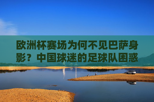 欧洲杯赛场为何不见巴萨身影？中国球迷的足球队困惑解析，欧洲杯不见巴萨，中国球迷足球队困惑