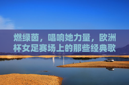 燃绿茵，唱响她力量，欧洲杯女足赛场上的那些经典歌曲，她力量燃绿茵，欧洲杯女足赛场经典歌曲唱响
