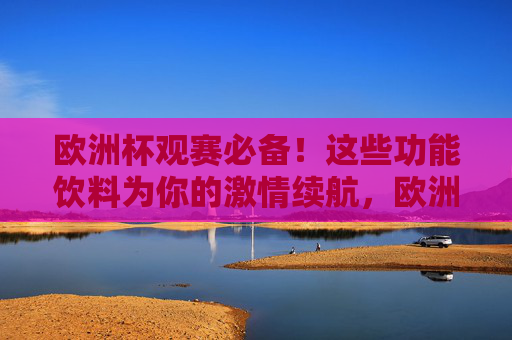 欧洲杯观赛必备!这些功能饮料为你的激情续航,欧洲杯观赛必备,功能饮料为激情续航
