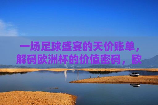 一场足球盛宴的天价账单，解码欧洲杯的价值密码，欧洲杯天价账单背后的价值密码