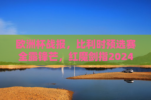 欧洲杯战报，比利时预选赛全露锋芒，红魔剑指2024冠军？欧洲杯战报，比利时预选赛全露锋芒，红魔剑指2024冠军