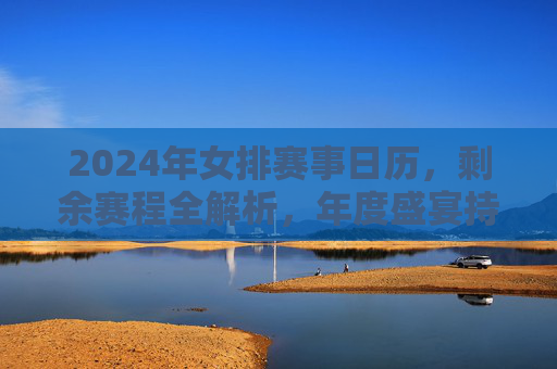 2024年女排赛事日历,剩余赛程全解析,年度盛宴持续升温