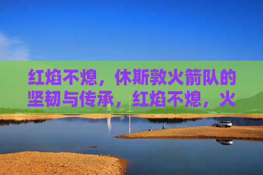 红焰不熄，休斯敦火箭队的坚韧与传承，红焰不熄，火箭队的坚韧传承