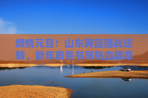 燃情元旦！山东男篮鏖战逆转，新年首秀书写热血篇章，元旦逆转！山东男篮新年首秀热血篇章