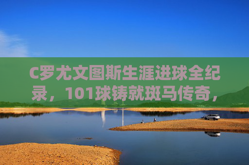 C罗尤文图斯生涯进球全纪录，101球铸就斑马传奇，C罗尤文生涯进球全纪录，101球铸就斑马传奇