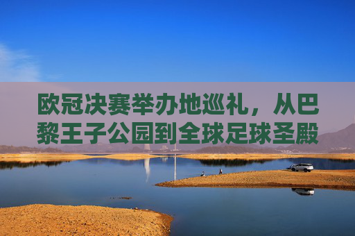 欧冠决赛举办地巡礼,从巴黎王子公园到全球足球圣殿的荣耀足迹,欧冠决赛举办地巡礼,荣耀足迹从王子公园到全球圣殿