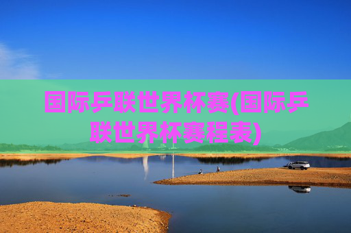 国际乒联世界杯赛(国际乒联世界杯赛程表)