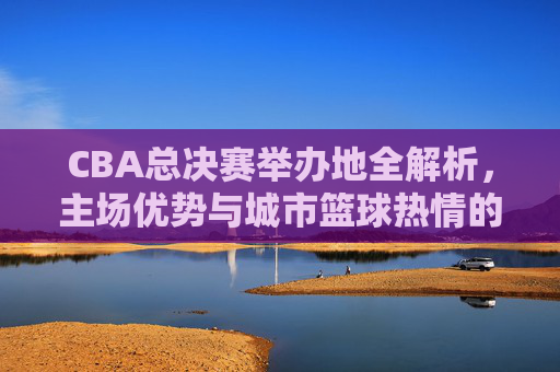 CBA总决赛举办地全解析,主场优势与城市篮球热情的碰撞,CBA总决赛主场优势与城市篮球热情的碰撞