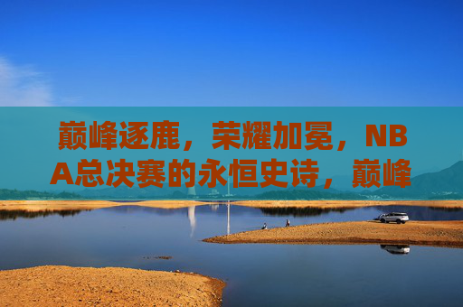 巅峰逐鹿,荣耀加冕,NBA总决赛的永恒史诗,巅峰逐鹿,荣耀加冕,NBA总决赛永恒史诗