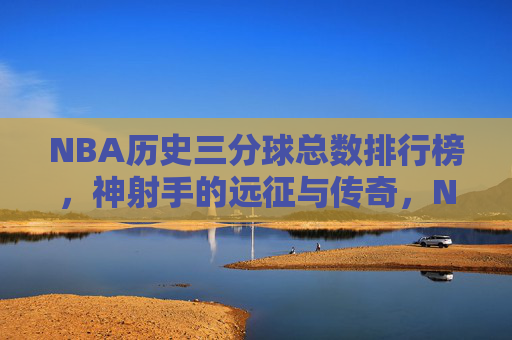 NBA历史三分球总数排行榜,神射手的远征与传奇,NBA历史三分球神射手传奇榜