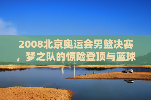 2008北京奥运会男篮决赛，梦之队的惊险登顶与篮球世界的巅峰对决，2008北京奥运会男篮决赛，梦之队惊险登顶，巅峰对决