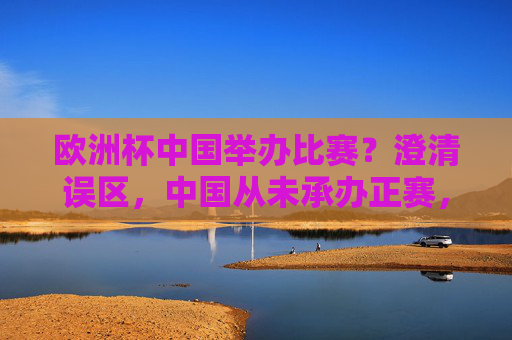 欧洲杯中国举办比赛?澄清误区,中国从未承办正赛,但足球交流从未缺席,澄清误区,中国未承办欧洲杯正赛,足球交流从未缺席