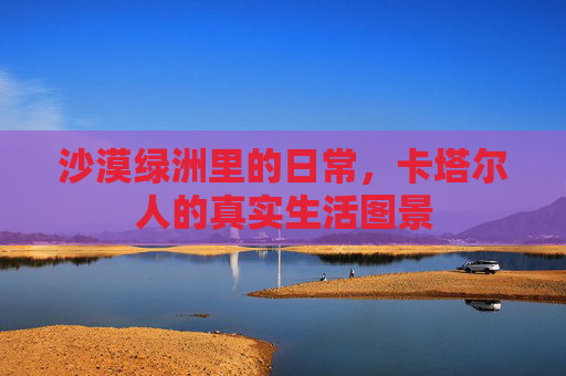沙漠绿洲里的日常,卡塔尔人的真实生活图景