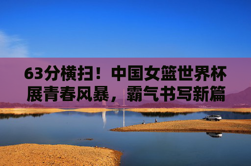 63分横扫！中国女篮世界杯展青春风暴，霸气书写新篇章，63分横扫！中国女篮世界杯青春风暴书写新篇章