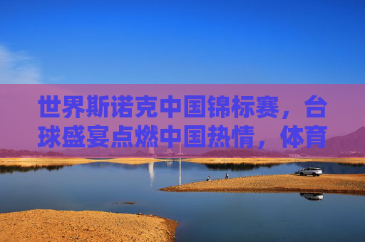 世界斯诺克中国锦标赛,台球盛宴点燃中国热情,体育精神闪耀东方