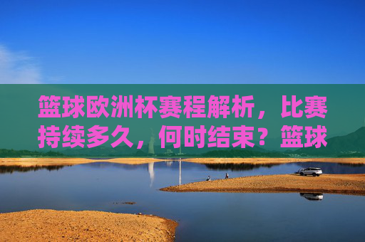 篮球欧洲杯赛程解析，比赛持续多久，何时结束？篮球欧洲杯赛程解析，比赛时长与结束时间一览