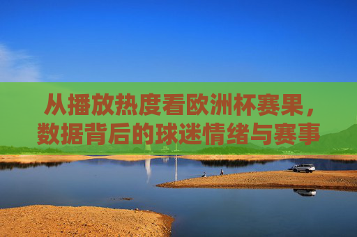 从播放热度看欧洲杯赛果,数据背后的球迷情绪与赛事风向,播放热度解码欧洲杯赛果,数据中的球迷情绪与赛事风向