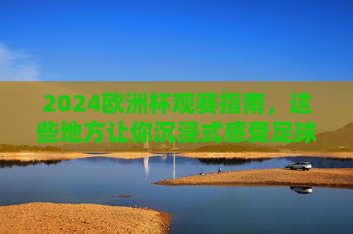 2024欧洲杯观赛指南，这些地方让你沉浸式感受足球盛宴，2024欧洲杯观赛指南，沉浸式感受足球盛宴