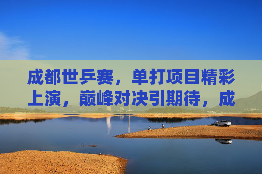 成都世乒赛,单打项目精彩上演,巅峰对决引期待,成都世乒赛单打巅峰对决引期待