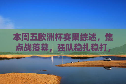本周五欧洲杯赛果综述,焦点战落幕,强队稳扎稳打,冷门搅局出线形势