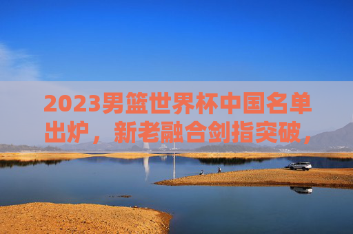 2023男篮世界杯中国名单出炉,新老融合剑指突破,青春风暴能否吹散阴霾?