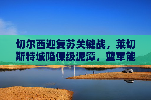 切尔西迎复苏关键战,莱切斯特城陷保级泥潭,蓝军能否客场全取三分?切尔西复苏关键战,客场挑战莱斯特能否全取三分?