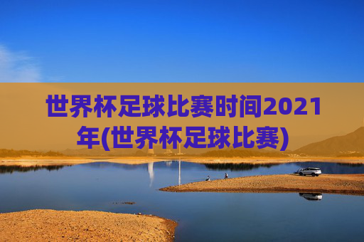 世界杯足球比赛时间2021年(世界杯足球比赛)