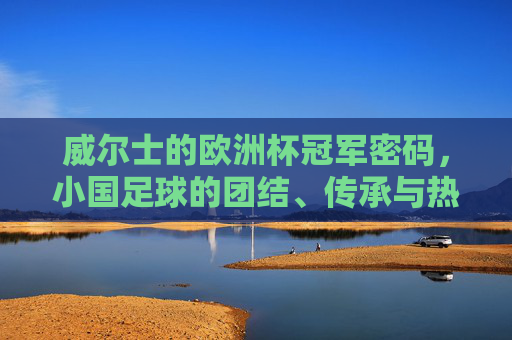 威尔士的欧洲杯冠军密码,小国足球的团结、传承与热血,威尔士的冠军密码,小国足球的团结、传承与热血