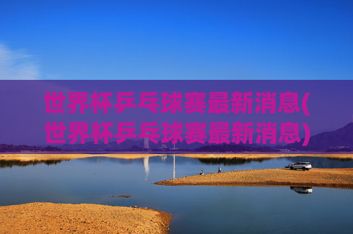 世界杯乒乓球赛最新消息(世界杯乒乓球赛最新消息)