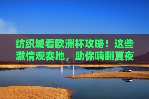 纺织城看欧洲杯攻略!这些激情观赛地,助你嗨翻夏夜,纺织城欧洲杯观赛攻略,激情夜场嗨翻夏夜