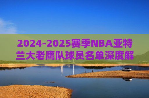 2024-2025赛季NBA亚特兰大老鹰队球员名单深度解析
