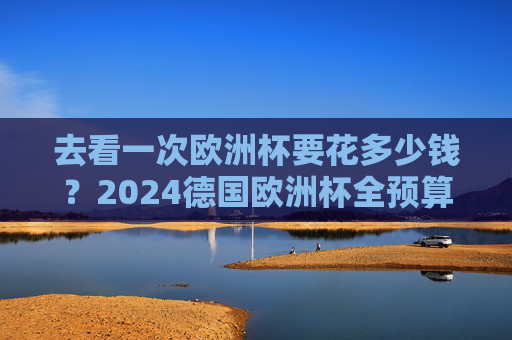 去看一次欧洲杯要花多少钱？2024德国欧洲杯全预算指南，从经济型到豪华型一文读懂，2024德国欧洲杯全预算指南，从经济型到豪华型看球花费一文读懂