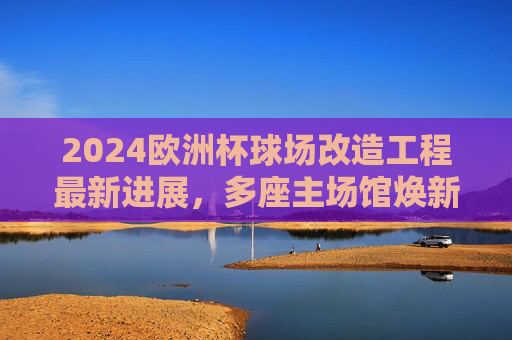 2024欧洲杯球场改造工程最新进展，多座主场馆焕新，赛事筹备进入冲刺阶段，2024欧洲杯球场改造工程最新进展，多座主场馆焕新，赛事筹备进入冲刺阶段