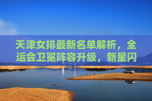天津女排最新名单解析,全运会卫冕阵容升级,新星闪耀引期待