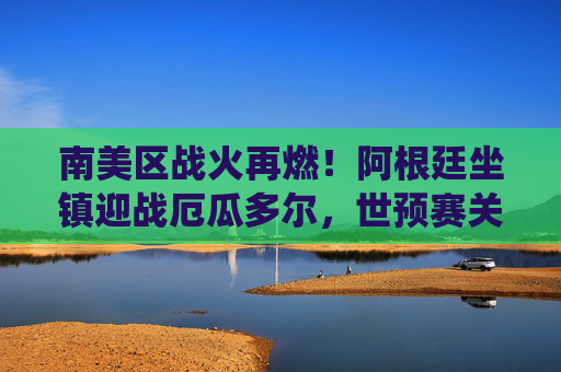 南美区战火再燃！阿根廷坐镇迎战厄瓜多尔，世预赛关键战役剑指世界杯，阿根廷坐镇迎厄瓜多尔，南美世预赛关键战剑指世界杯