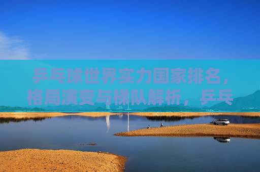 乒乓球世界实力国家排名,格局演变与梯队解析,乒乓球世界实力国家排名,格局演变与梯队解析