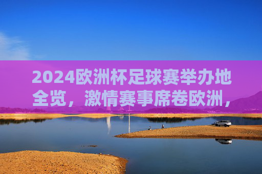 2024欧洲杯足球赛举办地全览，激情赛事席卷欧洲，2024欧洲杯举办地全览，激情席卷欧洲