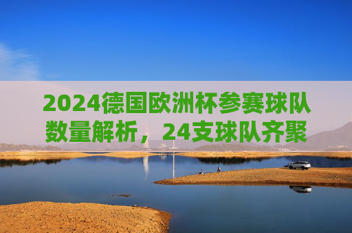 2024德国欧洲杯参赛球队数量解析，24支球队齐聚德国，共逐欧洲之巅，2024德国欧洲杯，24队共逐欧洲之巅