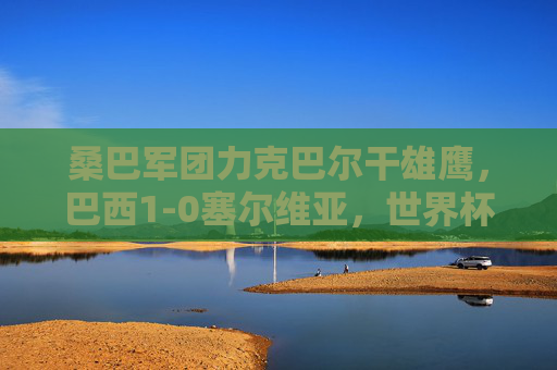 桑巴军团力克巴尔干雄鹰,巴西1-0塞尔维亚,世界杯小组赛首战见真章,巴西1-0力克塞尔维亚 世界杯小组赛首战取胜
