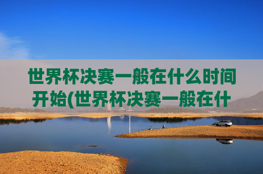 世界杯决赛一般在什么时间开始(世界杯决赛一般在什么时间开始比赛)世界杯决赛一般在什么时间开始