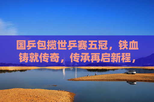 国乒包揽世乒赛五冠，铁血铸就传奇，传承再启新程，国乒五冠铸传奇 传承再启新程