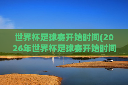 世界杯足球赛开始时间(2026年世界杯足球赛开始时间)2026年世界杯足球赛开始时间