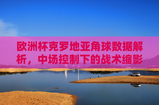欧洲杯克罗地亚角球数据解析,中场控制下的战术缩影,欧洲杯克罗地亚角球数据,中场控制战术缩影